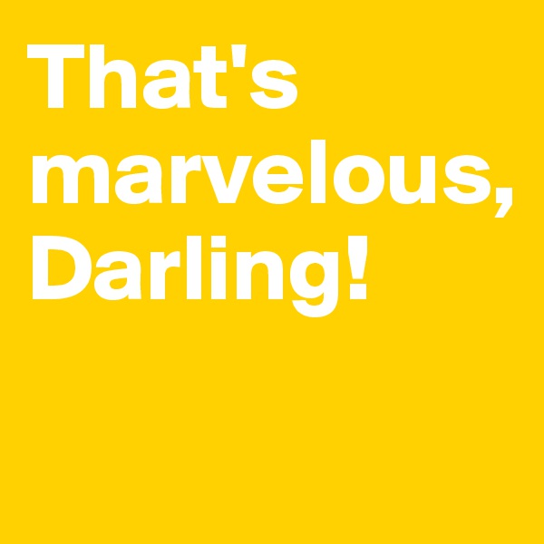 That's marvelous, 
Darling! 

