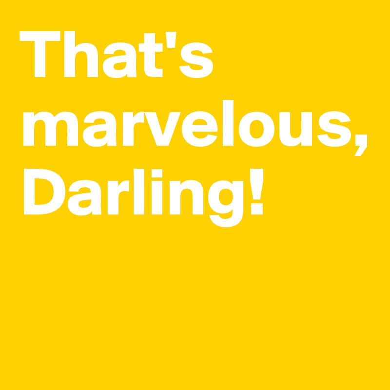 That's marvelous, 
Darling! 

