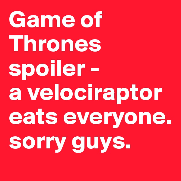 Game of Thrones spoiler -             a velociraptor eats everyone. sorry guys. 