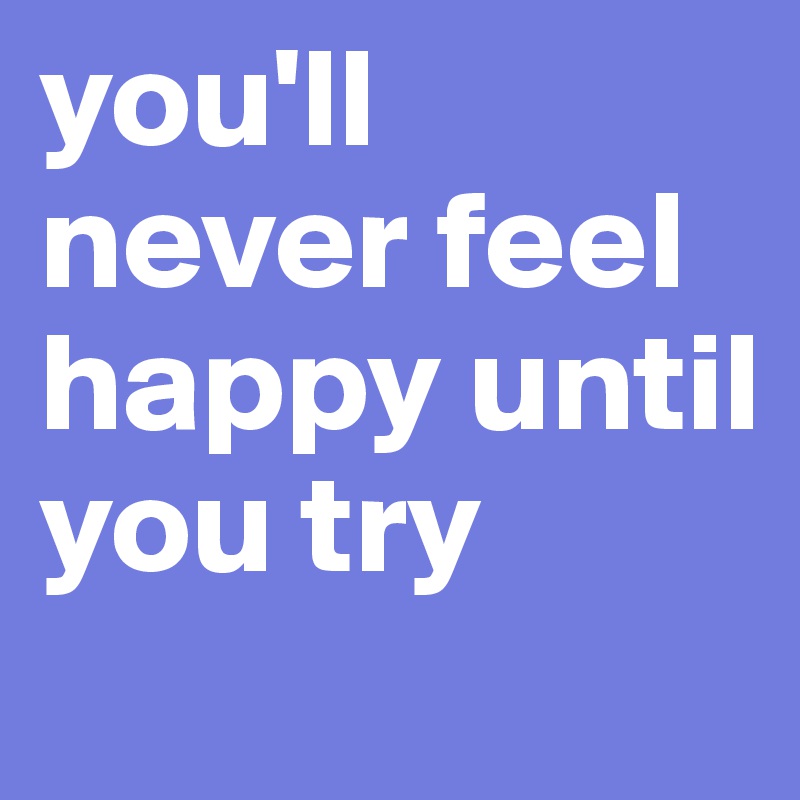 you'll never feel happy until you try 