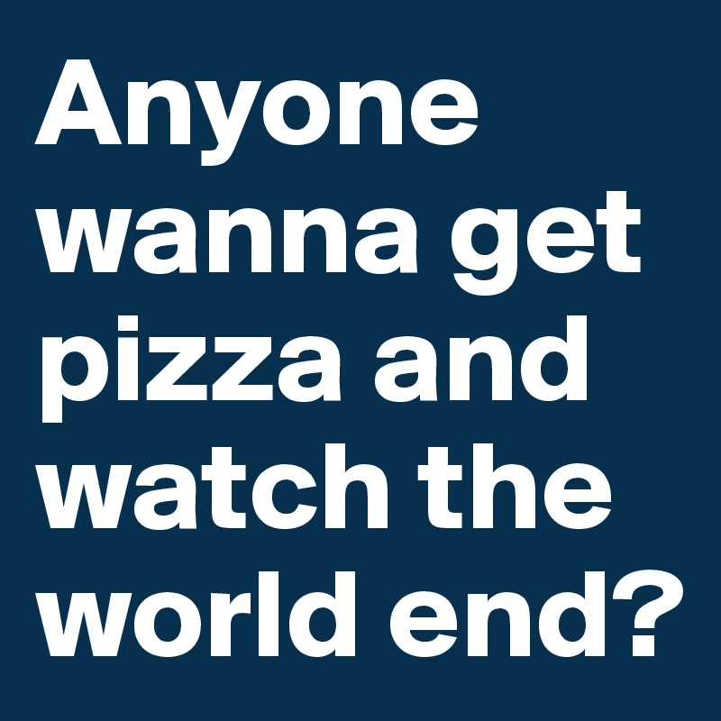 Anyone wanna get pizza and watch the world end? 