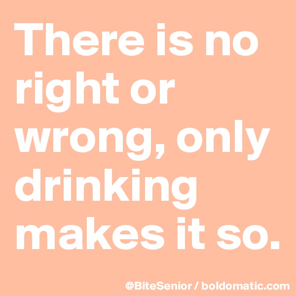 There is no right or wrong, only drinking makes it so.