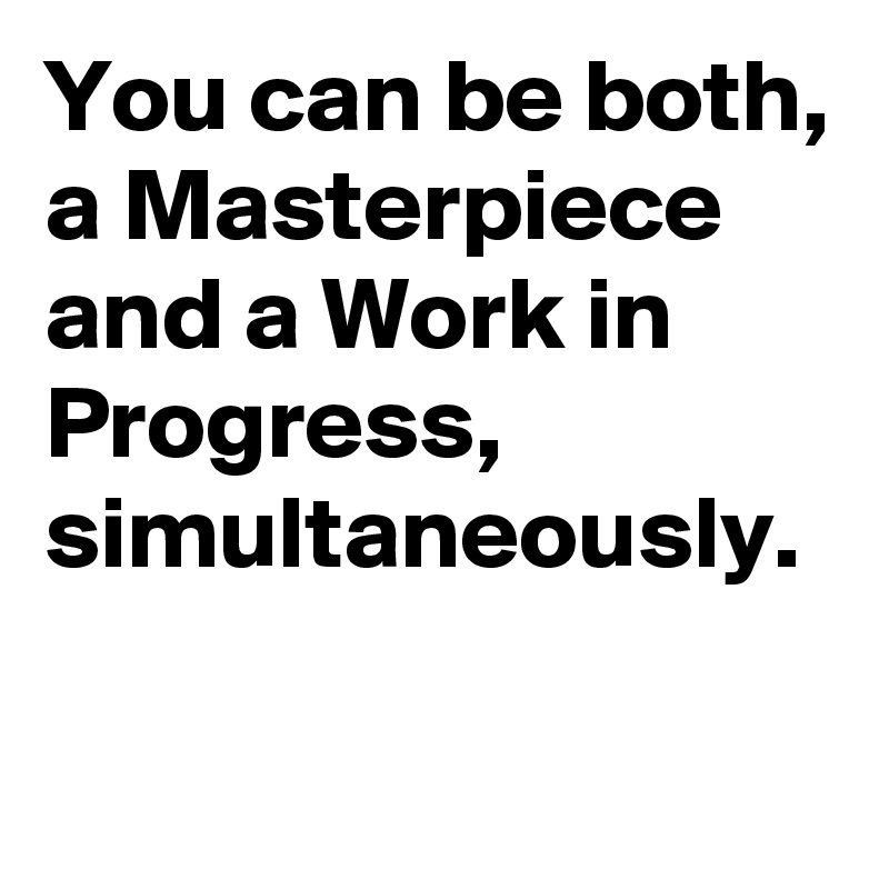 You can be both, a Masterpiece and a Work in Progress, simultaneously.

