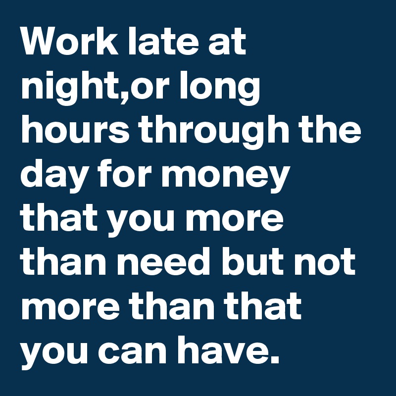Work late at night,or long hours through the day for money that you more than need but not more than that you can have.