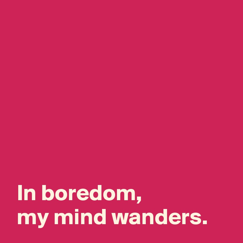 






 In boredom,
 my mind wanders.