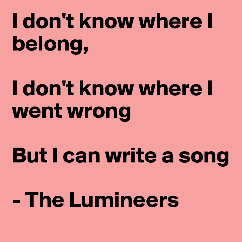 I don't know where I belong, 

I don't know where I went wrong

But I can write a song

- The Lumineers