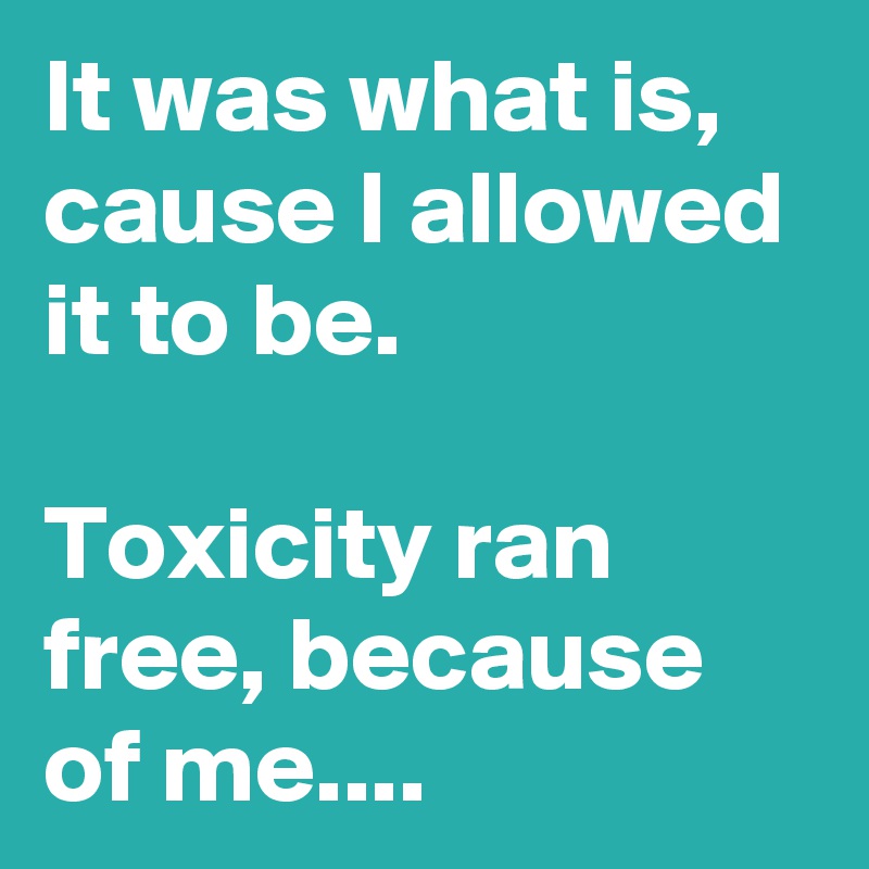 It was what is, cause I allowed it to be.

Toxicity ran free, because of me....