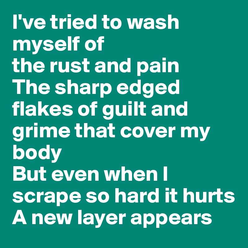 I've tried to wash myself of
the rust and pain
The sharp edged flakes of guilt and grime that cover my body
But even when I scrape so hard it hurts
A new layer appears