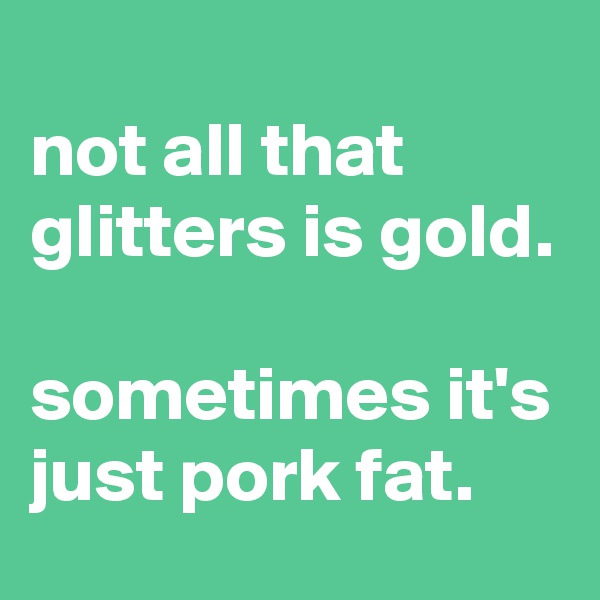 
not all that glitters is gold.

sometimes it's just pork fat.