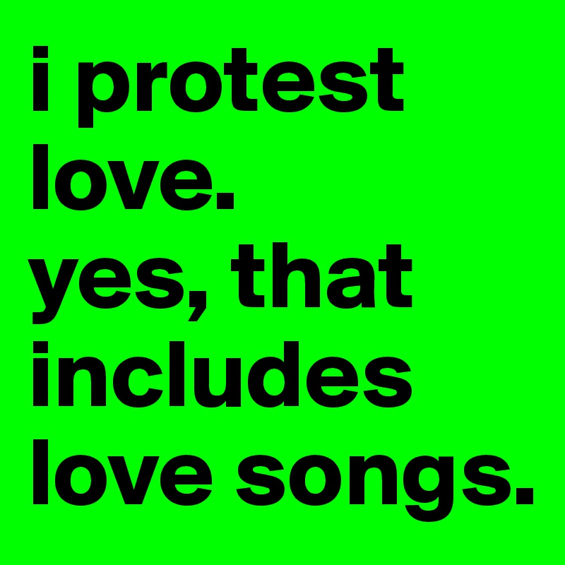 i protest love. 
yes, that includes love songs.