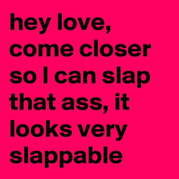 hey love,  come closer so I can slap that ass, it looks very slappable