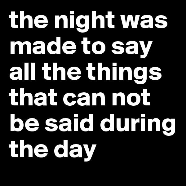the night was made to say all the things that can not be said during the day