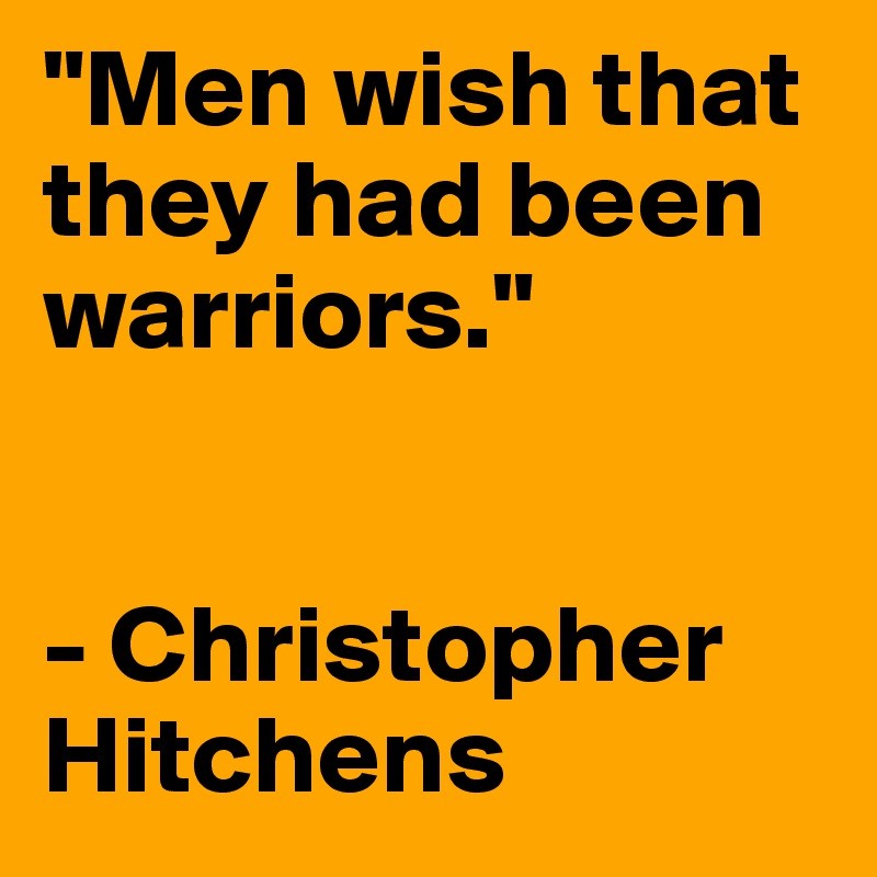 "Men wish that they had been warriors." 


- Christopher Hitchens 