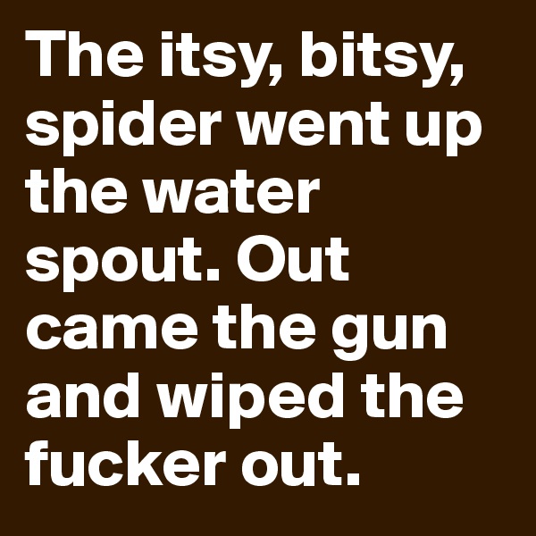 The itsy, bitsy, spider went up the water spout. Out came the gun and wiped the fucker out. 