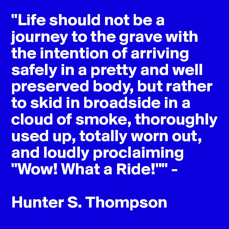 "Life should not be a journey to the grave with the intention of arriving safely in a pretty and well preserved body, but rather to skid in broadside in a cloud of smoke, thoroughly used up, totally worn out, and loudly proclaiming "Wow! What a Ride!"" - 

Hunter S. Thompson