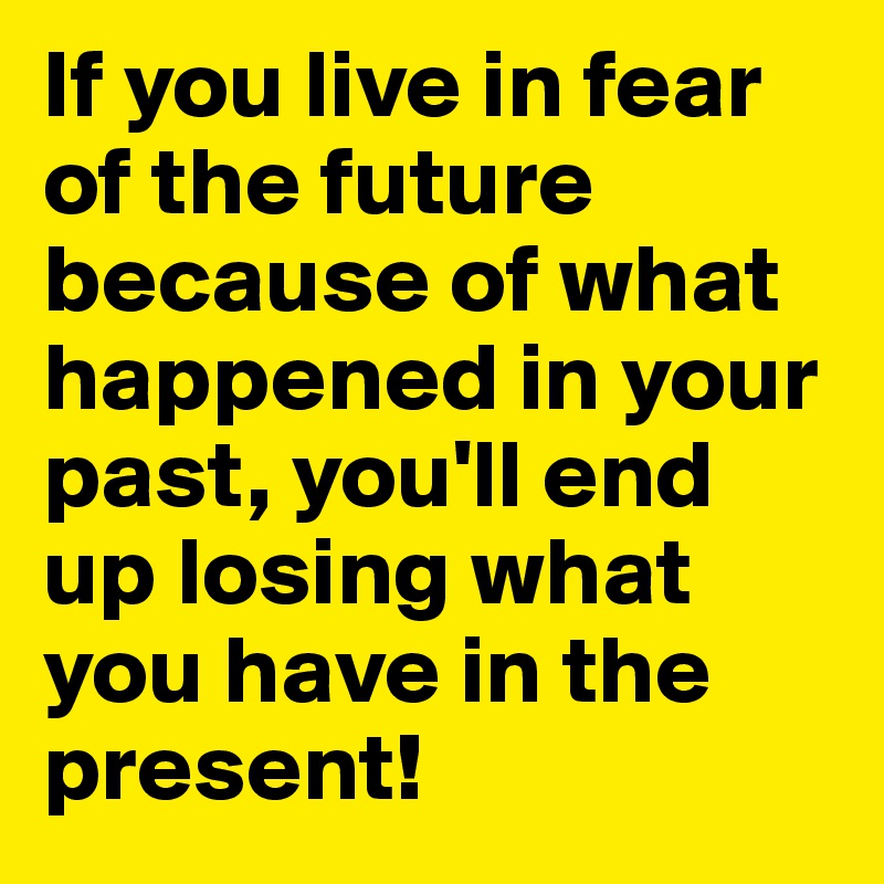 If you live in fear of the future because of what happened in your past, you'll end up losing what you have in the present!