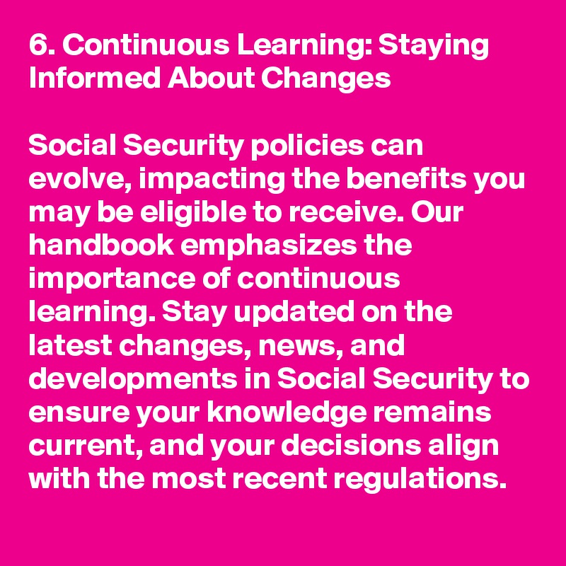 6. Continuous Learning: Staying Informed About Changes

Social Security policies can evolve, impacting the benefits you may be eligible to receive. Our handbook emphasizes the importance of continuous learning. Stay updated on the latest changes, news, and developments in Social Security to ensure your knowledge remains current, and your decisions align with the most recent regulations.