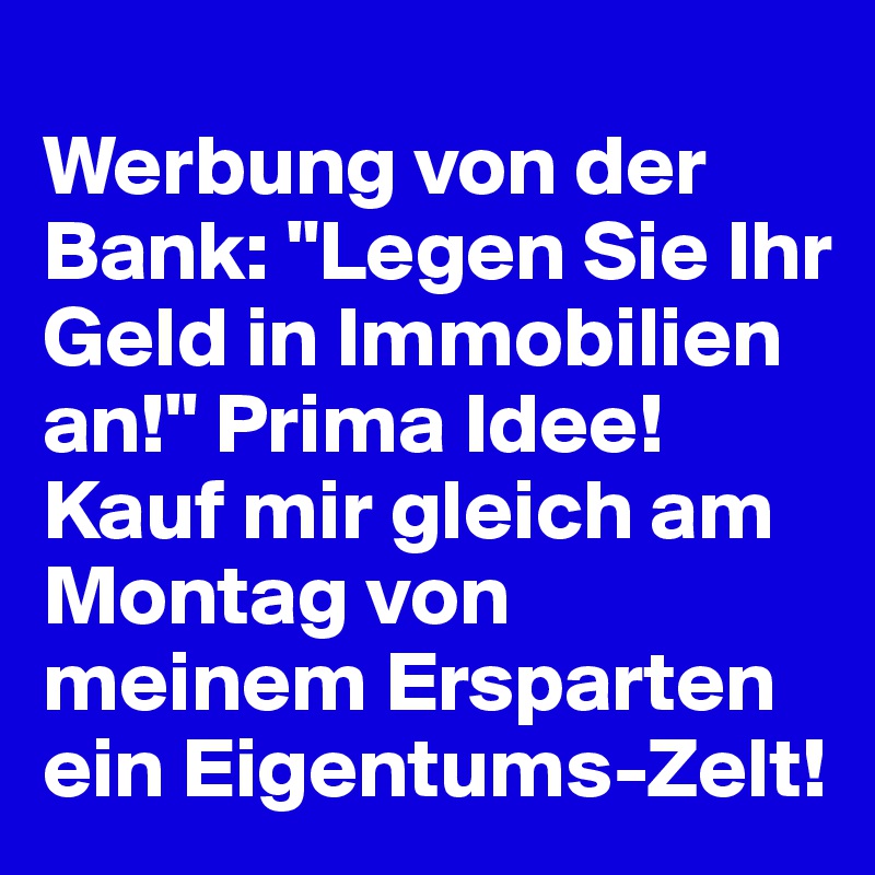 
Werbung von der Bank: "Legen Sie Ihr Geld in Immobilien an!" Prima Idee! Kauf mir gleich am Montag von meinem Ersparten ein Eigentums-Zelt!