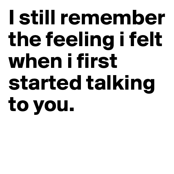 I still remember the feeling i felt when i first started talking to you.

