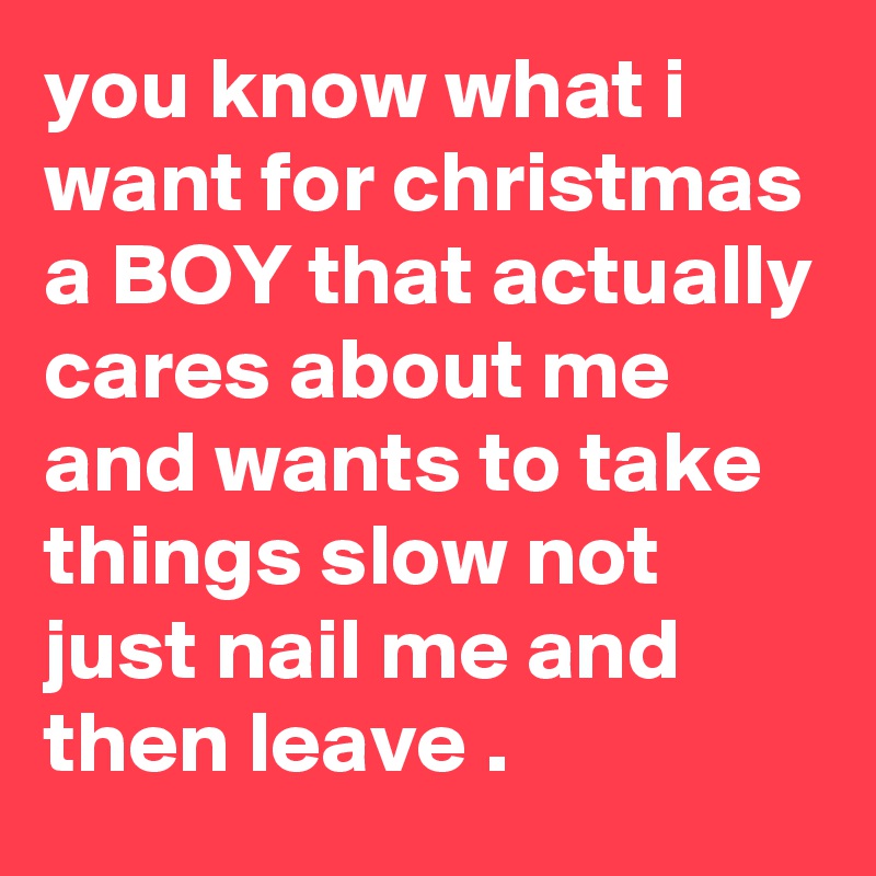 you know what i want for christmas a BOY that actually cares about me and wants to take things slow not just nail me and then leave .