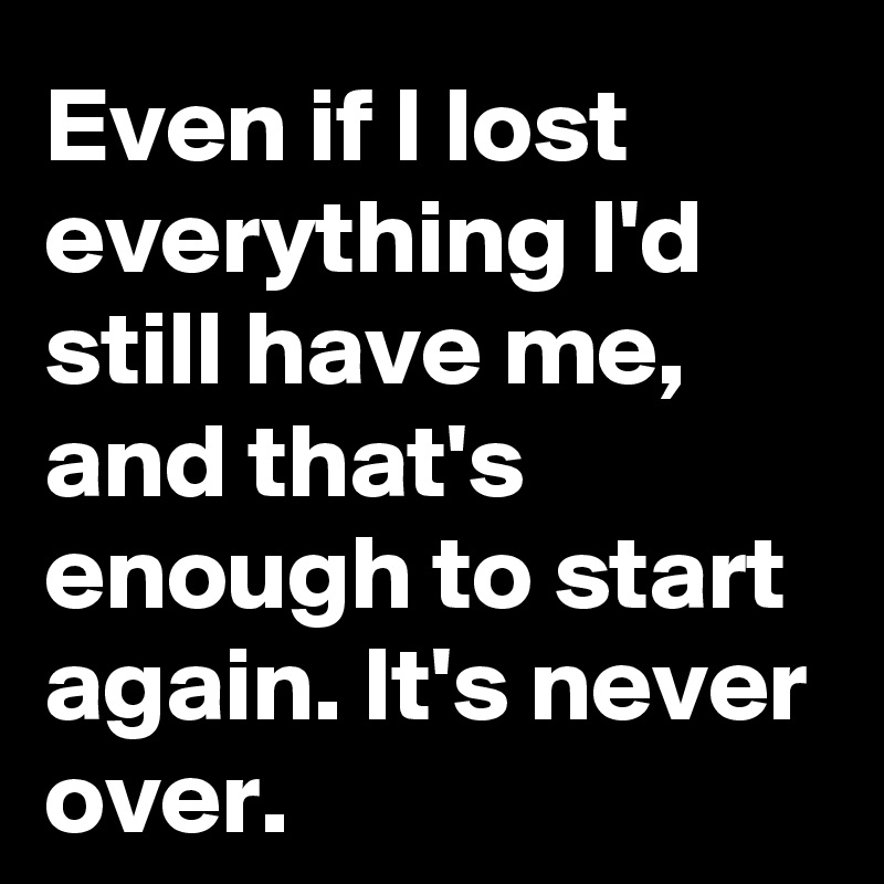 Even if I lost everything I'd still have me, and that's enough to start again. It's never over.