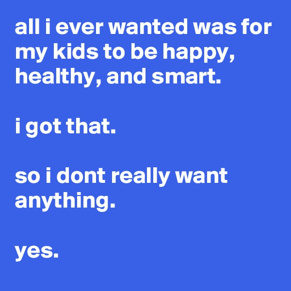 all i ever wanted was for my kids to be happy, healthy, and smart.

i got that. 

so i dont really want anything.

yes. 