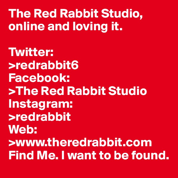 The Red Rabbit Studio, online and loving it.

Twitter:
>redrabbit6
Facebook:
>The Red Rabbit Studio
Instagram:
>redrabbit
Web:
>www.theredrabbit.com
Find Me. I want to be found.         