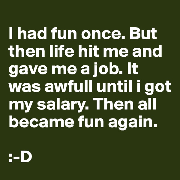 
I had fun once. But then life hit me and gave me a job. It was awfull until i got my salary. Then all became fun again.

:-D