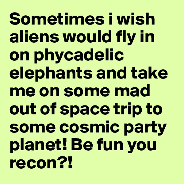 Sometimes i wish aliens would fly in on phycadelic elephants and take me on some mad out of space trip to some cosmic party planet! Be fun you recon?! 