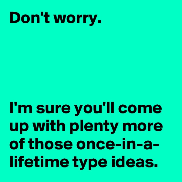 Don't worry. 




I'm sure you'll come up with plenty more of those once-in-a-
lifetime type ideas.