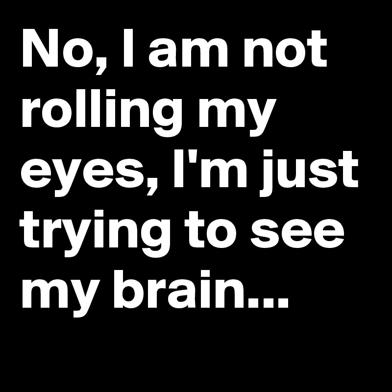 No, I am not rolling my eyes, I'm just trying to see my brain...