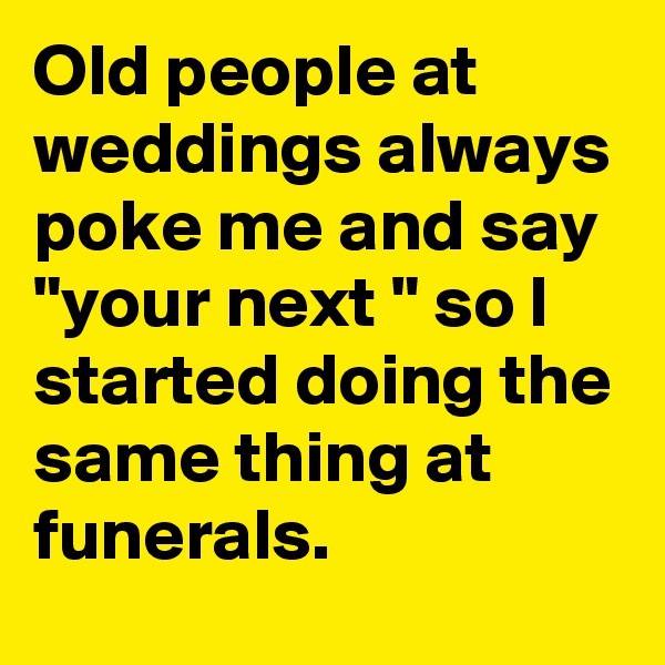 Old people at weddings always poke me and say "your next " so I started doing the same thing at funerals.