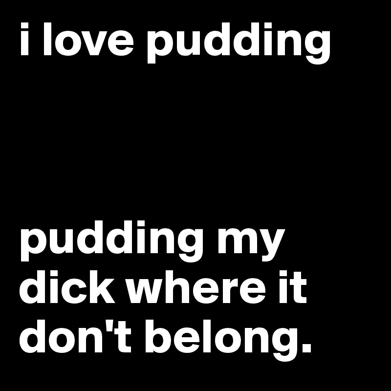 i love pudding



pudding my dick where it don't belong.
