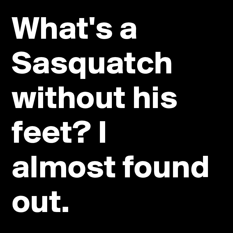 What's a Sasquatch without his feet? I almost found out.