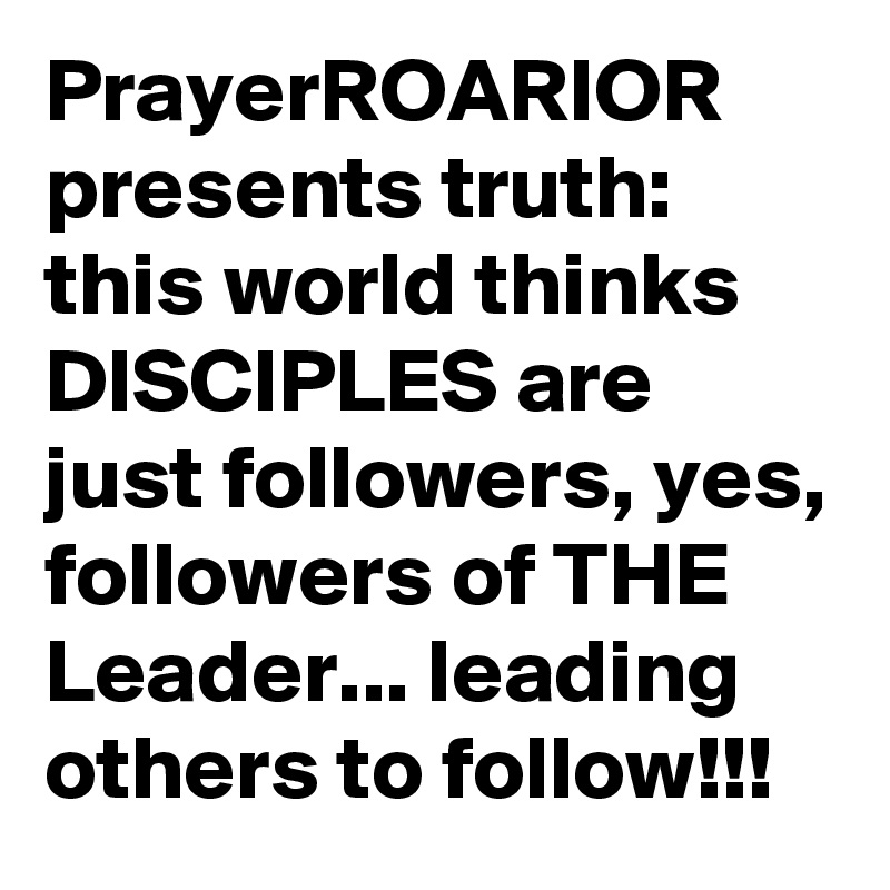 PrayerROARIOR presents truth: this world thinks DISCIPLES are just followers, yes, followers of THE Leader... leading others to follow!!!  