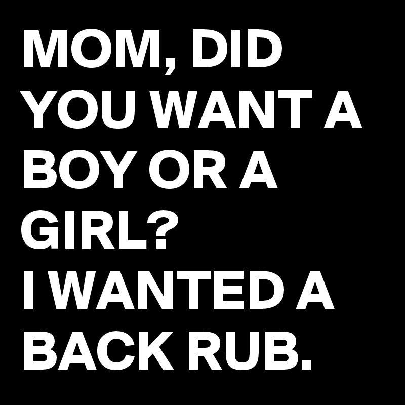 MOM, DID YOU WANT A BOY OR A GIRL? 
I WANTED A BACK RUB.