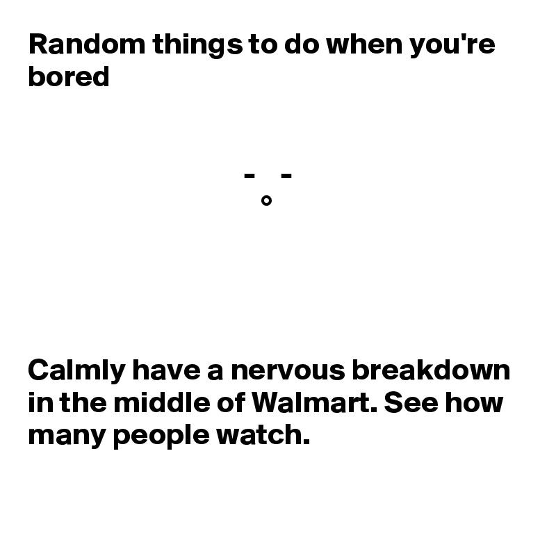 Random things to do when you're bored


                                   -    -
                                      °




Calmly have a nervous breakdown in the middle of Walmart. See how many people watch.

