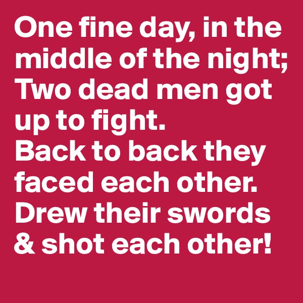 One fine day, in the middle of the night; Two dead men got up to fight.  
Back to back they faced each other. Drew their swords & shot each other!