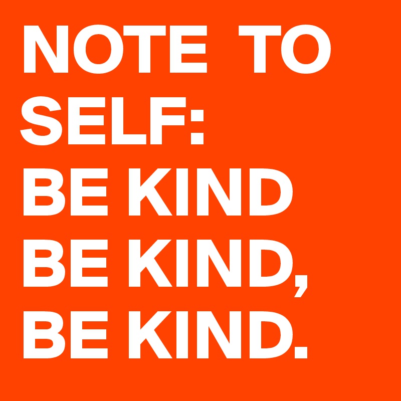 NOTE  TO 
SELF:
BE KIND
BE KIND,
BE KIND.