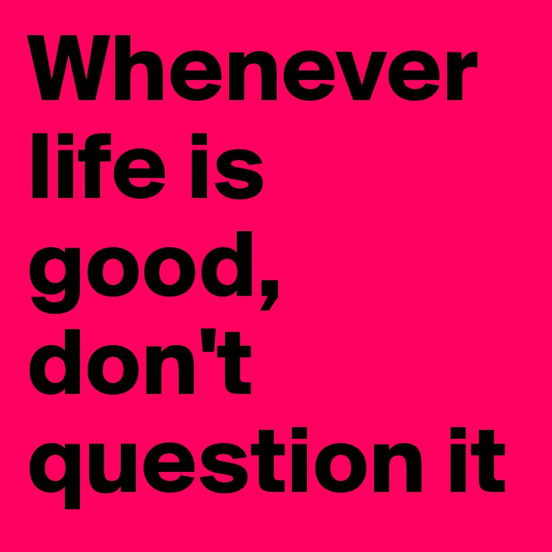 Whenever life is good, don't question it