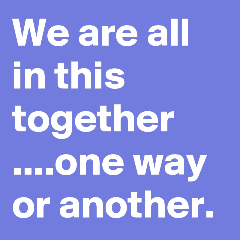 We are all in this together ....one way or another.