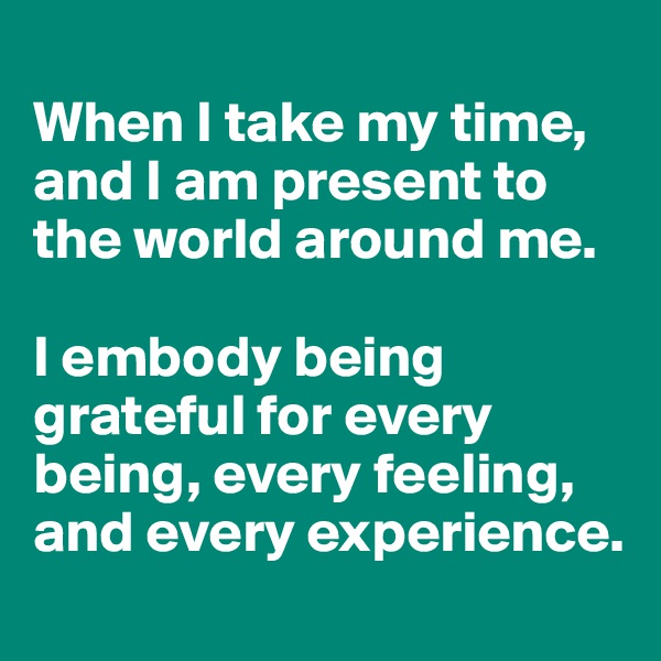 
When I take my time, and I am present to  the world around me. 

I embody being grateful for every being, every feeling, and every experience. 
