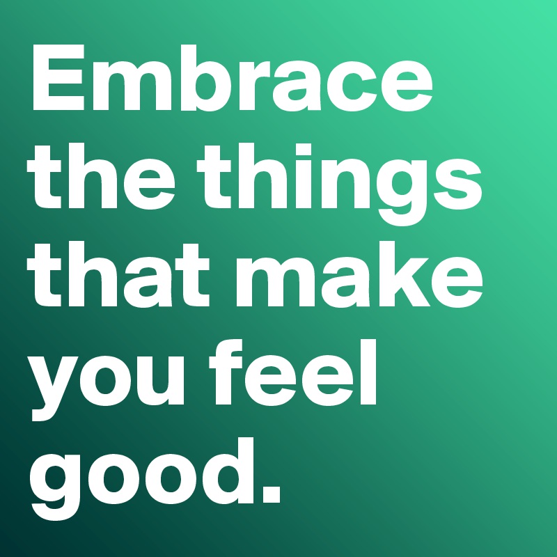 Embrace the things that make you feel good.