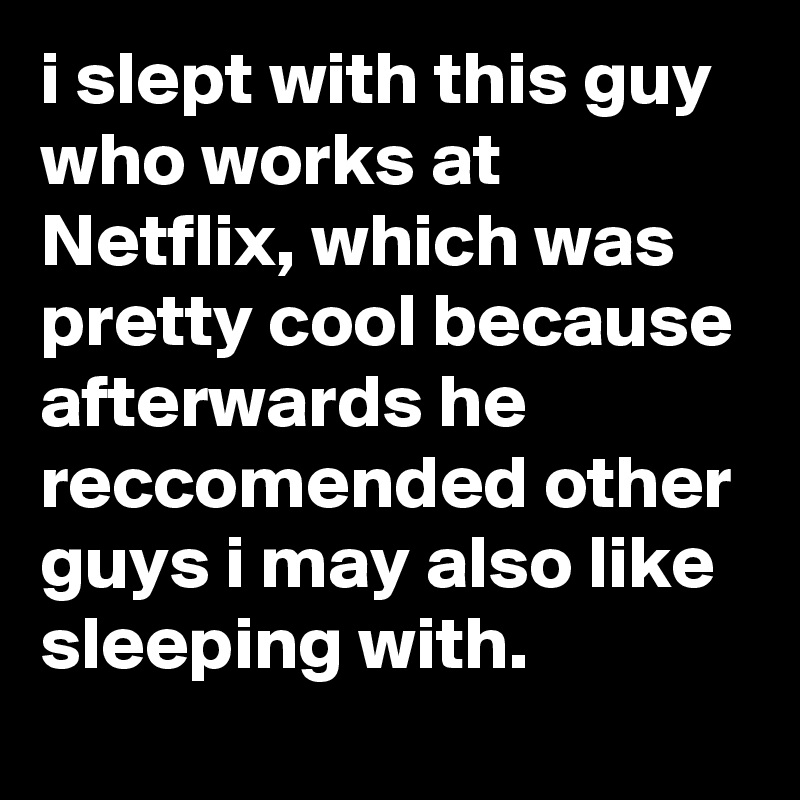 i slept with this guy who works at Netflix, which was pretty cool because afterwards he reccomended other guys i may also like sleeping with.