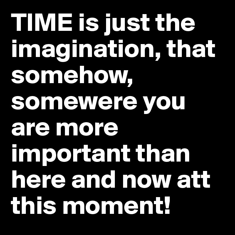 TIME is just the imagination, that somehow, somewere you are more important than here and now att this moment!