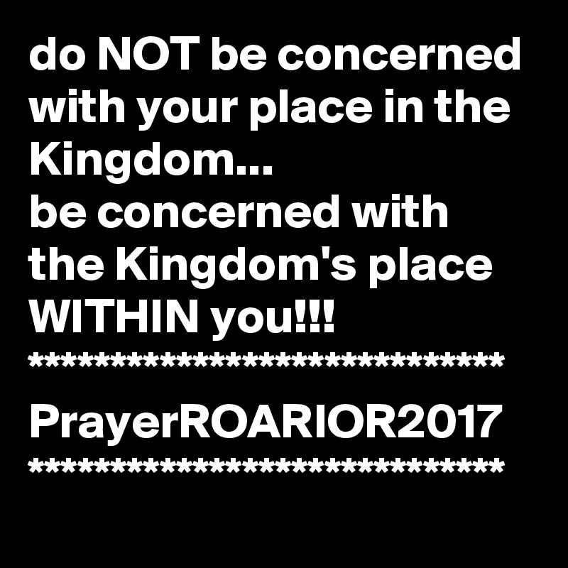 do NOT be concerned with your place in the Kingdom...
be concerned with the Kingdom's place WITHIN you!!!
*****************************
PrayerROARIOR2017
*****************************