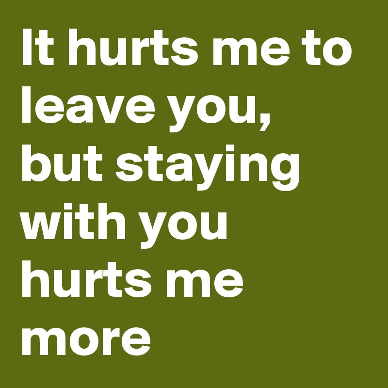 It hurts me to leave you, but staying with you hurts me more