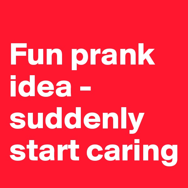 
Fun prank idea - suddenly start caring 