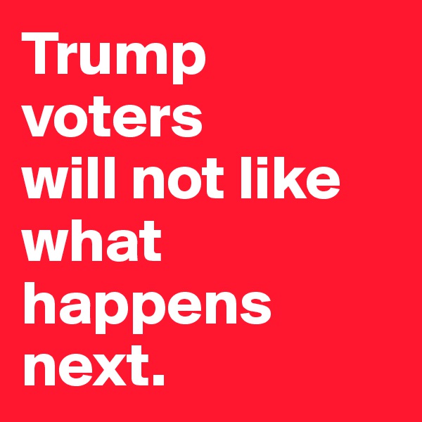 Trump voters 
will not like what happens next. 