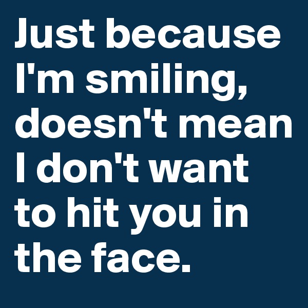 Just because I'm smiling, doesn't mean I don't want to hit you in the face.